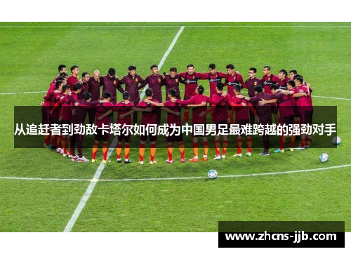 从追赶者到劲敌卡塔尔如何成为中国男足最难跨越的强劲对手