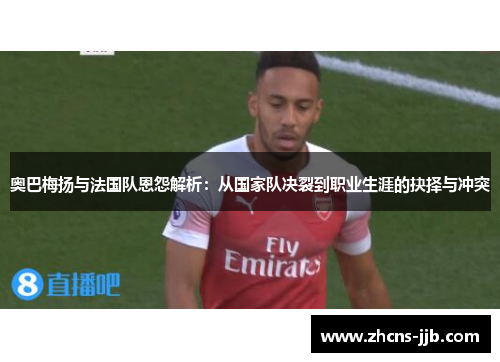 奥巴梅扬与法国队恩怨解析:从国家队决裂到职业生涯的抉择与冲突 奥巴梅扬与法国队恩怨解析:从国家队决裂到职业生涯的抉择与冲突