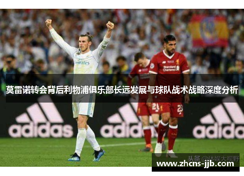 莫雷诺转会背后利物浦俱乐部长远发展与球队战术战略深度分析 莫雷诺转会背后利物浦俱乐部长远发展与球队战术战略深度分析