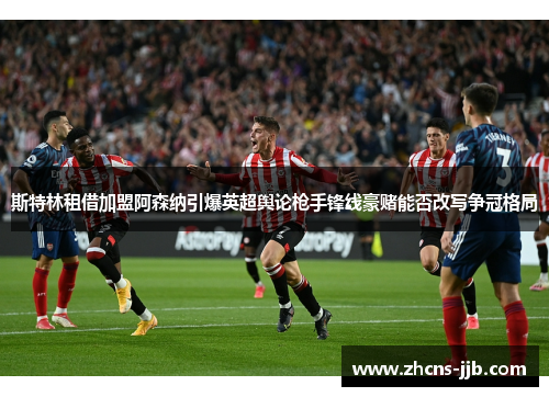 斯特林租借加盟阿森纳引爆英超舆论枪手锋线豪赌能否改写争冠格局 斯特林租借加盟阿森纳引爆英超舆论枪手锋线豪赌能否改写争冠格局