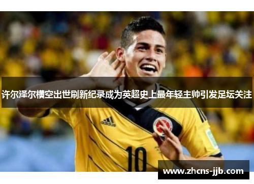 许尔泽尔横空出世刷新纪录成为英超史上最年轻主帅引发足坛关注