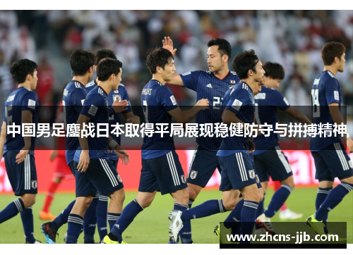 中国男足鏖战日本取得平局展现稳健防守与拼搏精神
